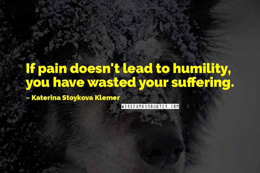 Katerina Stoykova Klemer Quotes: If pain doesn't lead to humility, you have wasted your suffering.