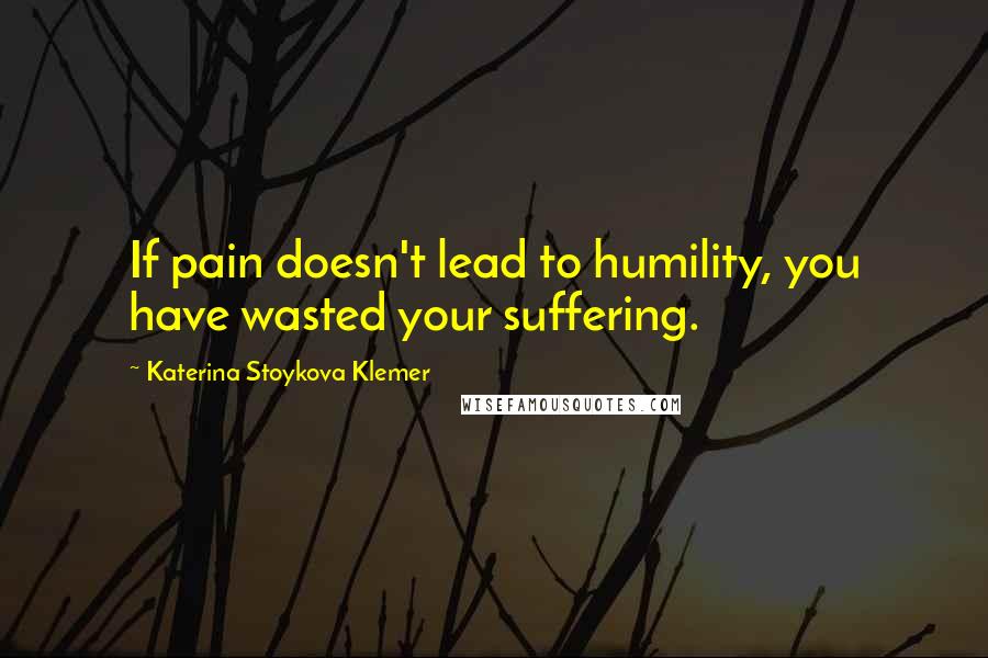 Katerina Stoykova Klemer Quotes: If pain doesn't lead to humility, you have wasted your suffering.