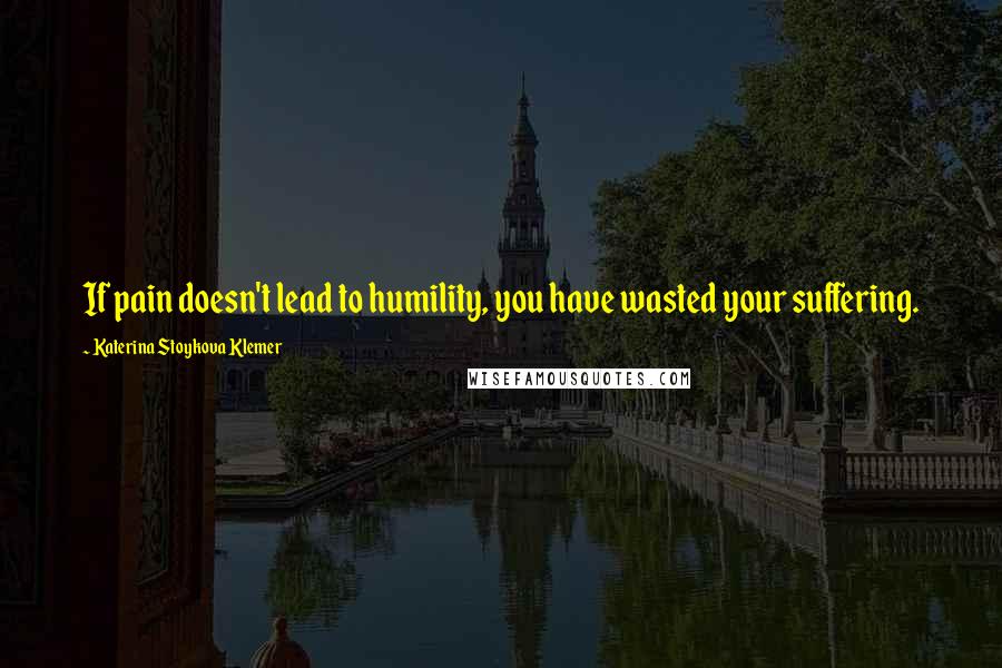 Katerina Stoykova Klemer Quotes: If pain doesn't lead to humility, you have wasted your suffering.
