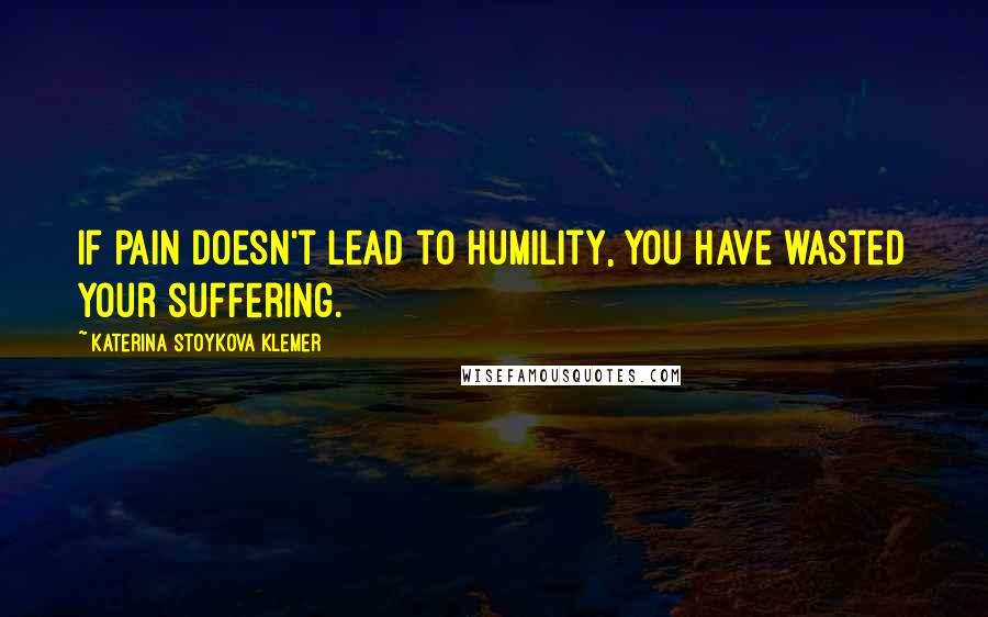 Katerina Stoykova Klemer Quotes: If pain doesn't lead to humility, you have wasted your suffering.