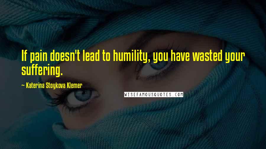 Katerina Stoykova Klemer Quotes: If pain doesn't lead to humility, you have wasted your suffering.