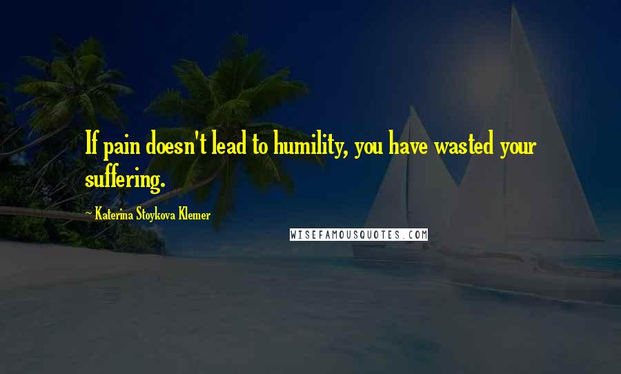 Katerina Stoykova Klemer Quotes: If pain doesn't lead to humility, you have wasted your suffering.