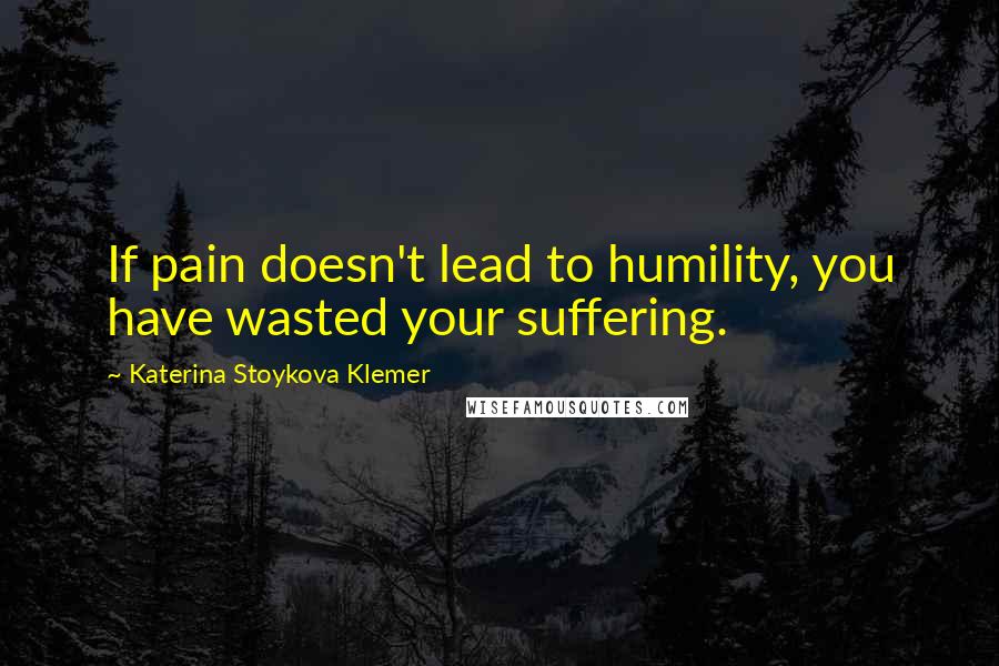 Katerina Stoykova Klemer Quotes: If pain doesn't lead to humility, you have wasted your suffering.