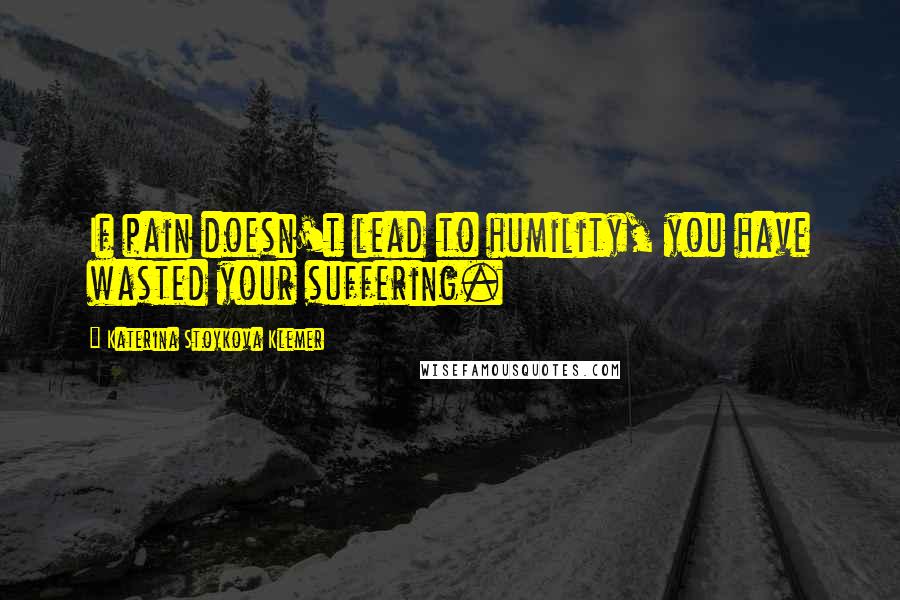 Katerina Stoykova Klemer Quotes: If pain doesn't lead to humility, you have wasted your suffering.