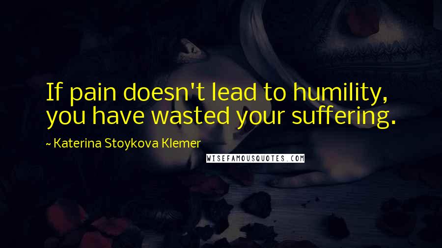 Katerina Stoykova Klemer Quotes: If pain doesn't lead to humility, you have wasted your suffering.