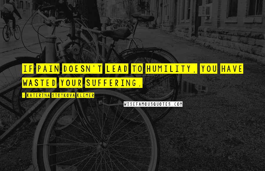 Katerina Stoykova Klemer Quotes: If pain doesn't lead to humility, you have wasted your suffering.