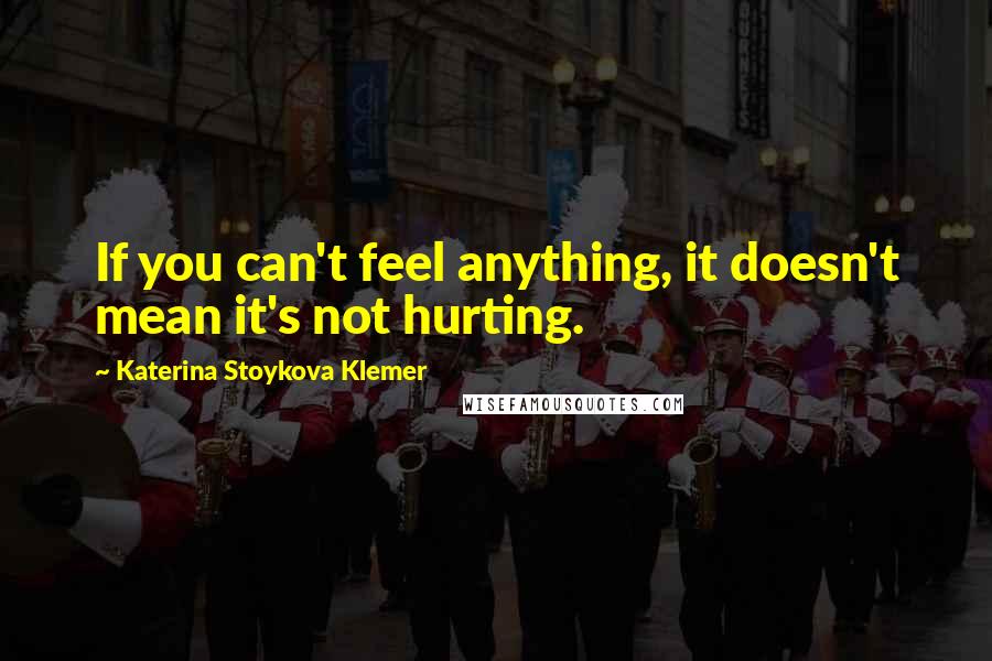 Katerina Stoykova Klemer Quotes: If you can't feel anything, it doesn't mean it's not hurting.