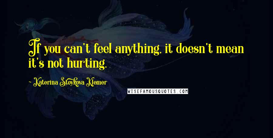 Katerina Stoykova Klemer Quotes: If you can't feel anything, it doesn't mean it's not hurting.