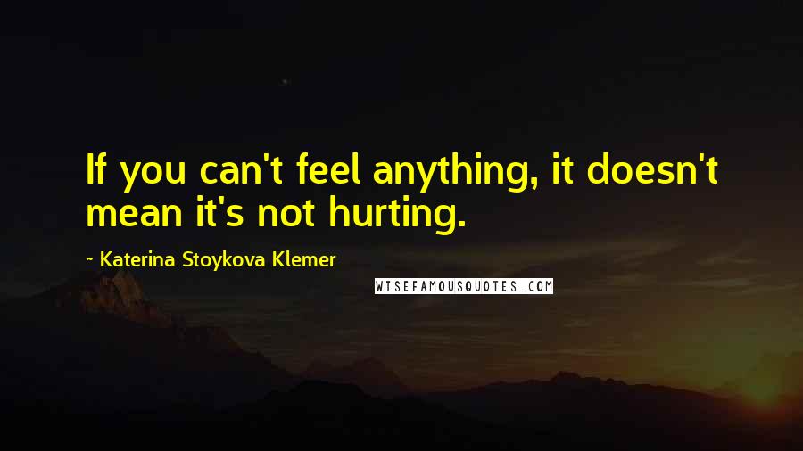 Katerina Stoykova Klemer Quotes: If you can't feel anything, it doesn't mean it's not hurting.