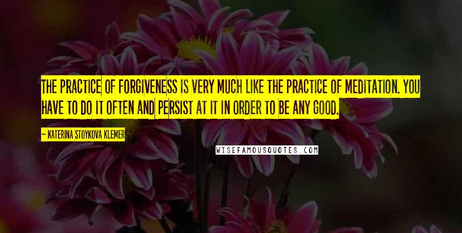 Katerina Stoykova Klemer Quotes: The practice of forgiveness is very much like the practice of meditation. You have to do it often and persist at it in order to be any good.