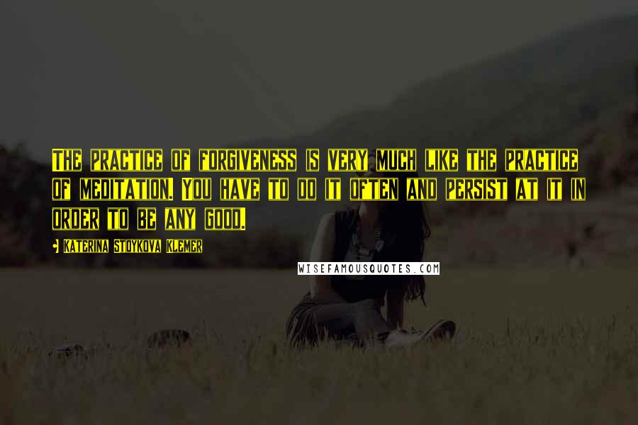 Katerina Stoykova Klemer Quotes: The practice of forgiveness is very much like the practice of meditation. You have to do it often and persist at it in order to be any good.