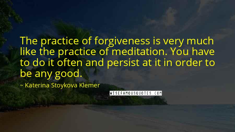 Katerina Stoykova Klemer Quotes: The practice of forgiveness is very much like the practice of meditation. You have to do it often and persist at it in order to be any good.