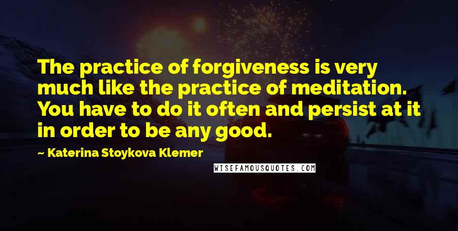 Katerina Stoykova Klemer Quotes: The practice of forgiveness is very much like the practice of meditation. You have to do it often and persist at it in order to be any good.