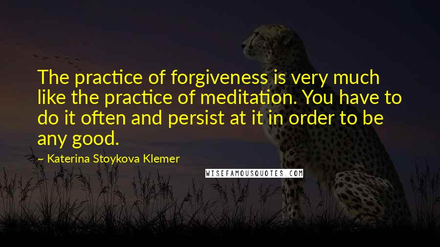 Katerina Stoykova Klemer Quotes: The practice of forgiveness is very much like the practice of meditation. You have to do it often and persist at it in order to be any good.