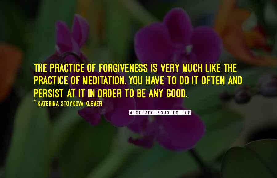 Katerina Stoykova Klemer Quotes: The practice of forgiveness is very much like the practice of meditation. You have to do it often and persist at it in order to be any good.