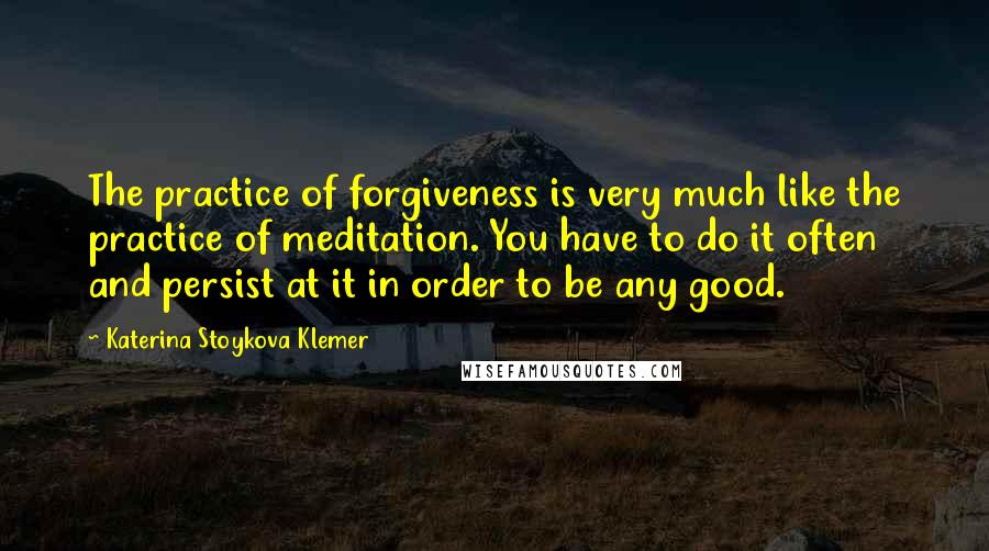 Katerina Stoykova Klemer Quotes: The practice of forgiveness is very much like the practice of meditation. You have to do it often and persist at it in order to be any good.