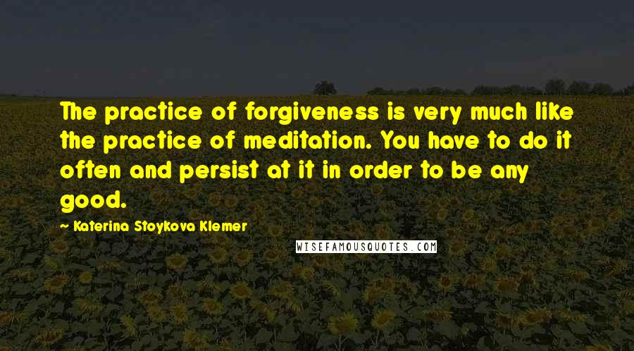 Katerina Stoykova Klemer Quotes: The practice of forgiveness is very much like the practice of meditation. You have to do it often and persist at it in order to be any good.