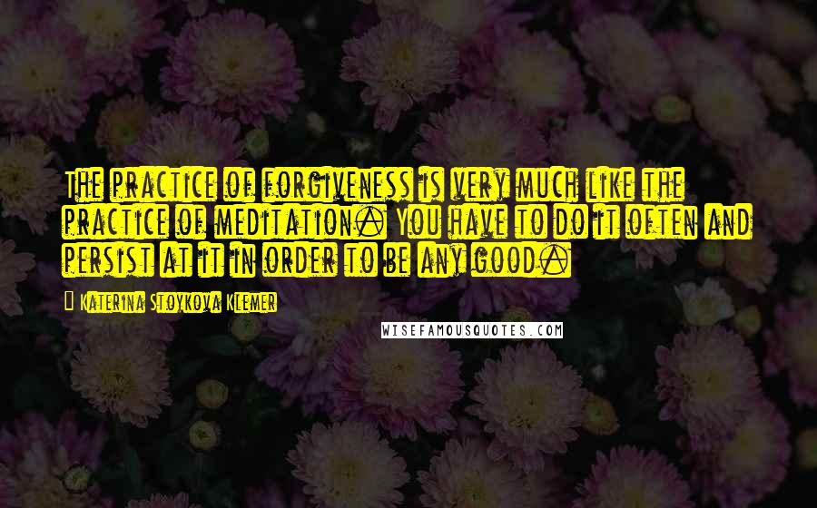 Katerina Stoykova Klemer Quotes: The practice of forgiveness is very much like the practice of meditation. You have to do it often and persist at it in order to be any good.