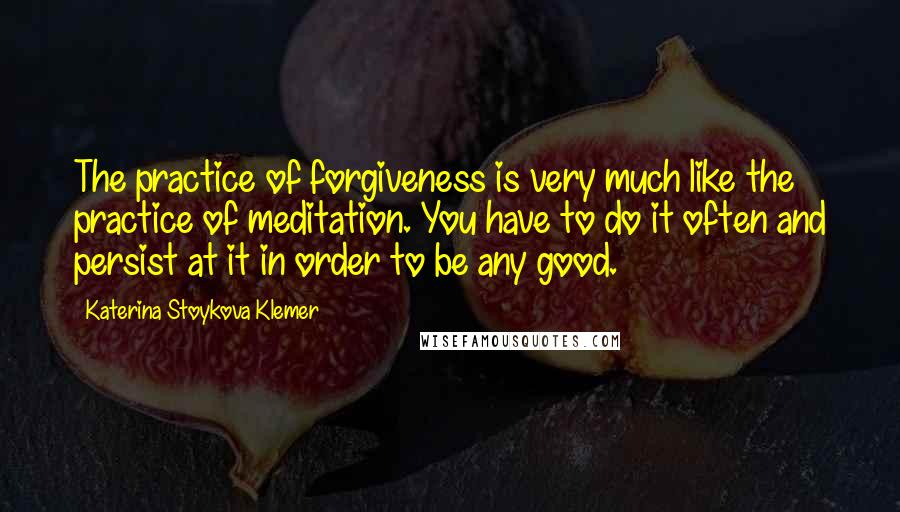 Katerina Stoykova Klemer Quotes: The practice of forgiveness is very much like the practice of meditation. You have to do it often and persist at it in order to be any good.