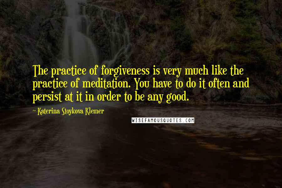Katerina Stoykova Klemer Quotes: The practice of forgiveness is very much like the practice of meditation. You have to do it often and persist at it in order to be any good.