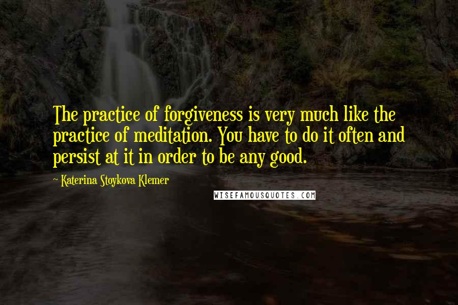 Katerina Stoykova Klemer Quotes: The practice of forgiveness is very much like the practice of meditation. You have to do it often and persist at it in order to be any good.