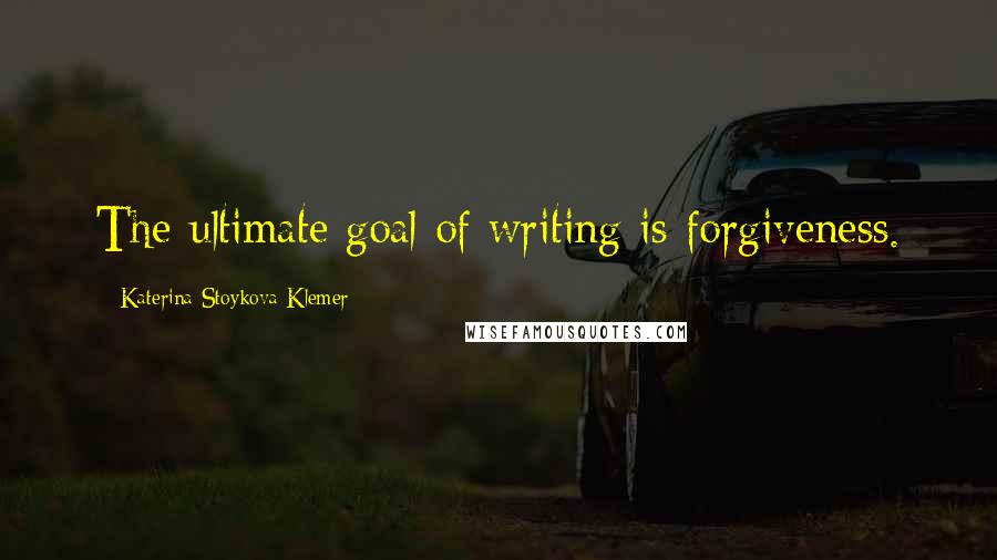 Katerina Stoykova Klemer Quotes: The ultimate goal of writing is forgiveness.