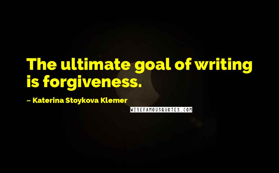 Katerina Stoykova Klemer Quotes: The ultimate goal of writing is forgiveness.