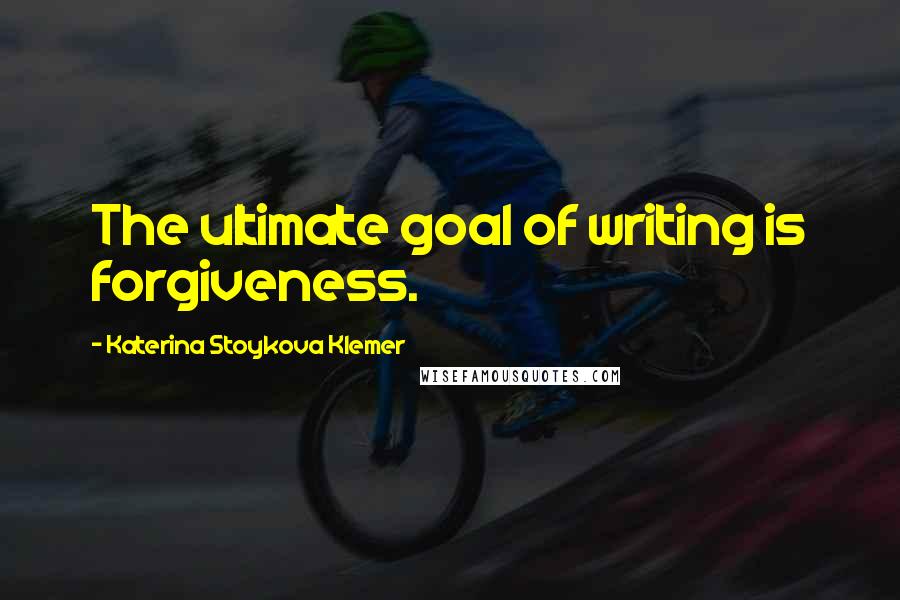 Katerina Stoykova Klemer Quotes: The ultimate goal of writing is forgiveness.