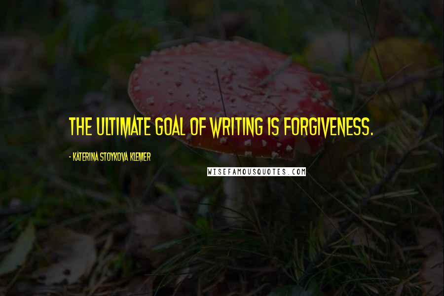 Katerina Stoykova Klemer Quotes: The ultimate goal of writing is forgiveness.