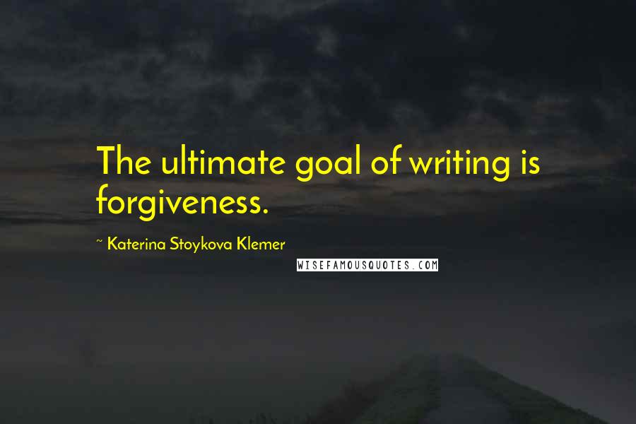 Katerina Stoykova Klemer Quotes: The ultimate goal of writing is forgiveness.