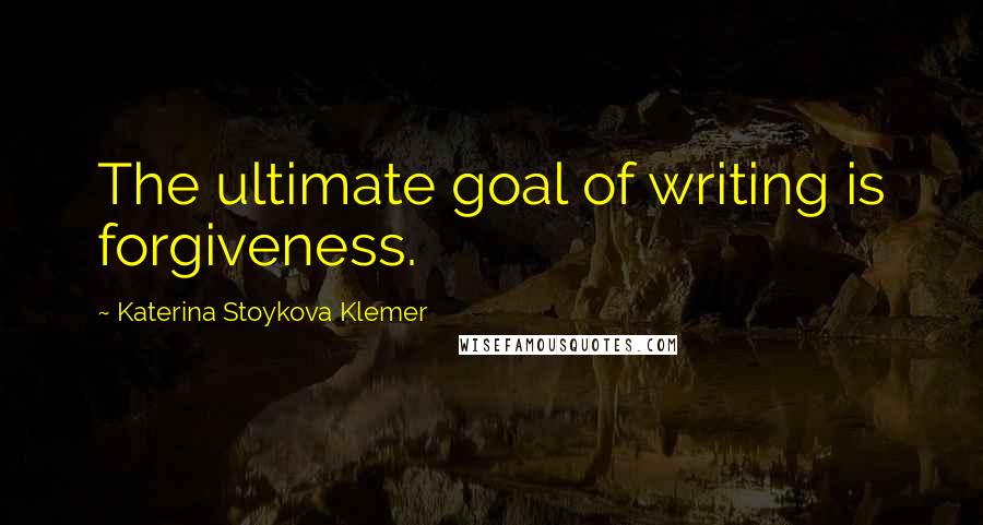 Katerina Stoykova Klemer Quotes: The ultimate goal of writing is forgiveness.