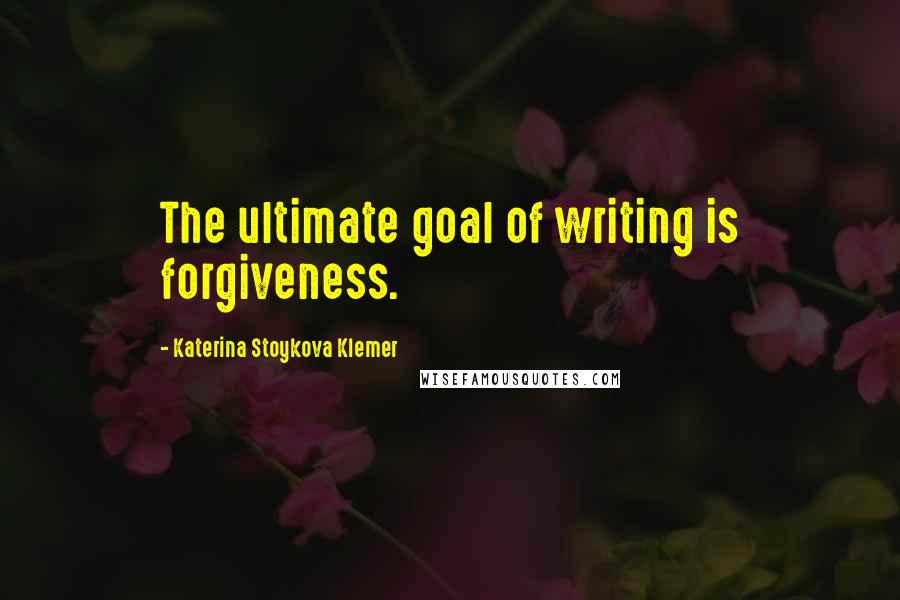 Katerina Stoykova Klemer Quotes: The ultimate goal of writing is forgiveness.