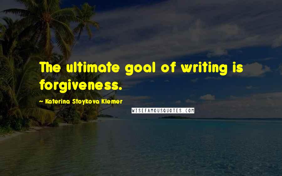 Katerina Stoykova Klemer Quotes: The ultimate goal of writing is forgiveness.