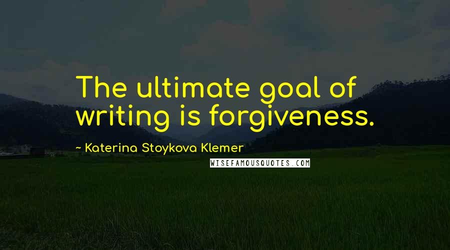 Katerina Stoykova Klemer Quotes: The ultimate goal of writing is forgiveness.
