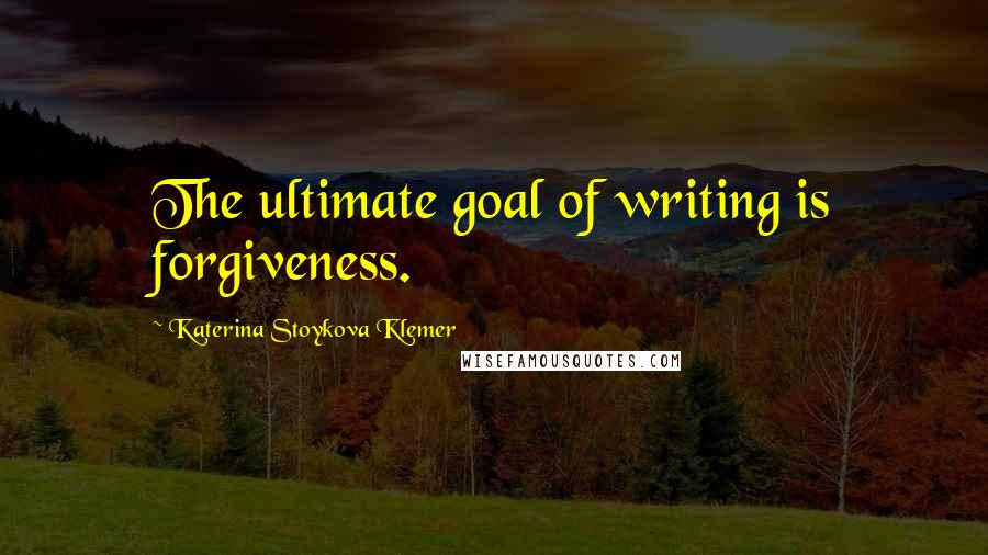 Katerina Stoykova Klemer Quotes: The ultimate goal of writing is forgiveness.