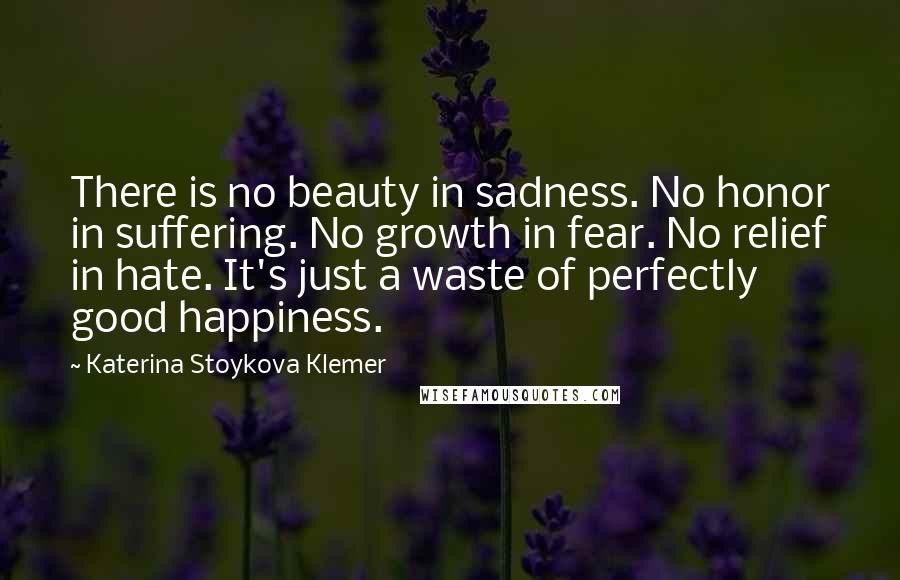 Katerina Stoykova Klemer Quotes: There is no beauty in sadness. No honor in suffering. No growth in fear. No relief in hate. It's just a waste of perfectly good happiness.