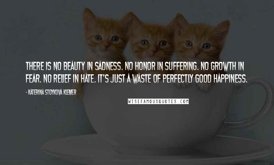 Katerina Stoykova Klemer Quotes: There is no beauty in sadness. No honor in suffering. No growth in fear. No relief in hate. It's just a waste of perfectly good happiness.