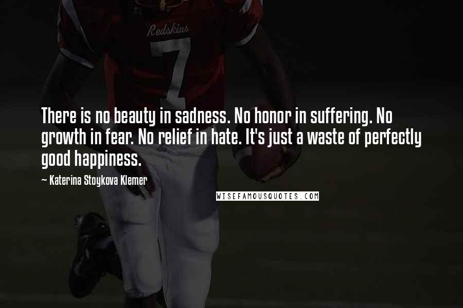 Katerina Stoykova Klemer Quotes: There is no beauty in sadness. No honor in suffering. No growth in fear. No relief in hate. It's just a waste of perfectly good happiness.