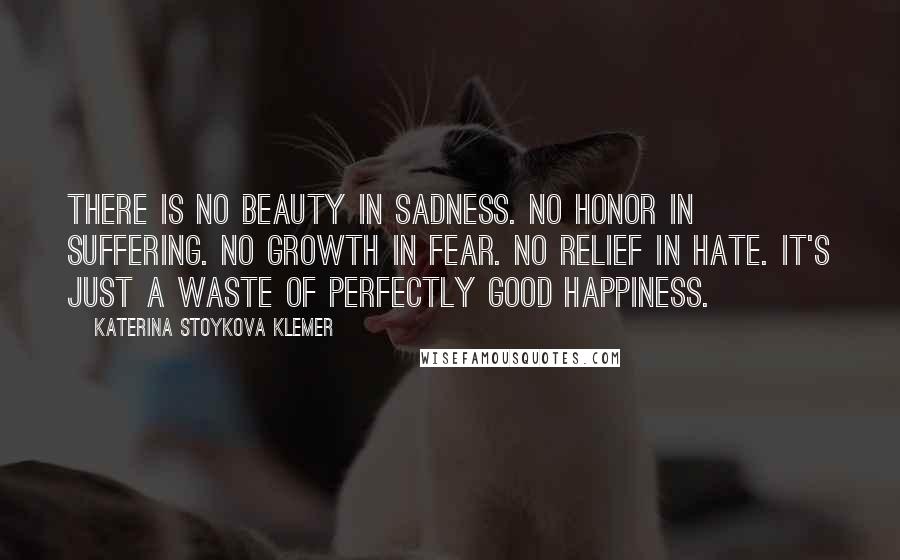 Katerina Stoykova Klemer Quotes: There is no beauty in sadness. No honor in suffering. No growth in fear. No relief in hate. It's just a waste of perfectly good happiness.