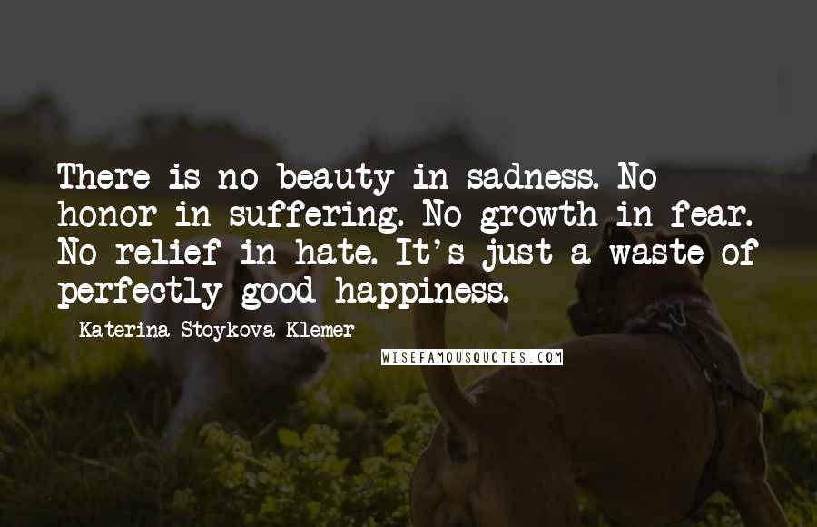 Katerina Stoykova Klemer Quotes: There is no beauty in sadness. No honor in suffering. No growth in fear. No relief in hate. It's just a waste of perfectly good happiness.