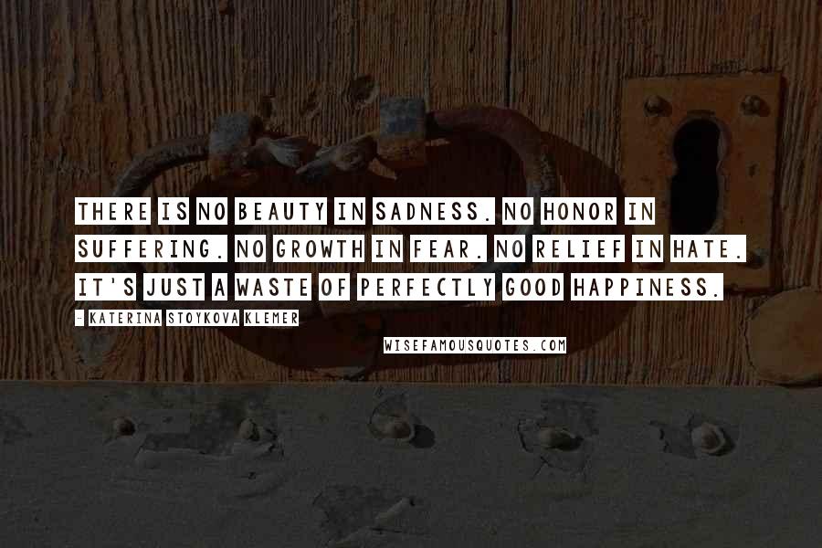 Katerina Stoykova Klemer Quotes: There is no beauty in sadness. No honor in suffering. No growth in fear. No relief in hate. It's just a waste of perfectly good happiness.