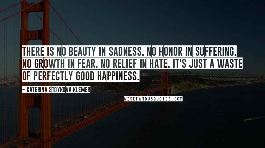 Katerina Stoykova Klemer Quotes: There is no beauty in sadness. No honor in suffering. No growth in fear. No relief in hate. It's just a waste of perfectly good happiness.