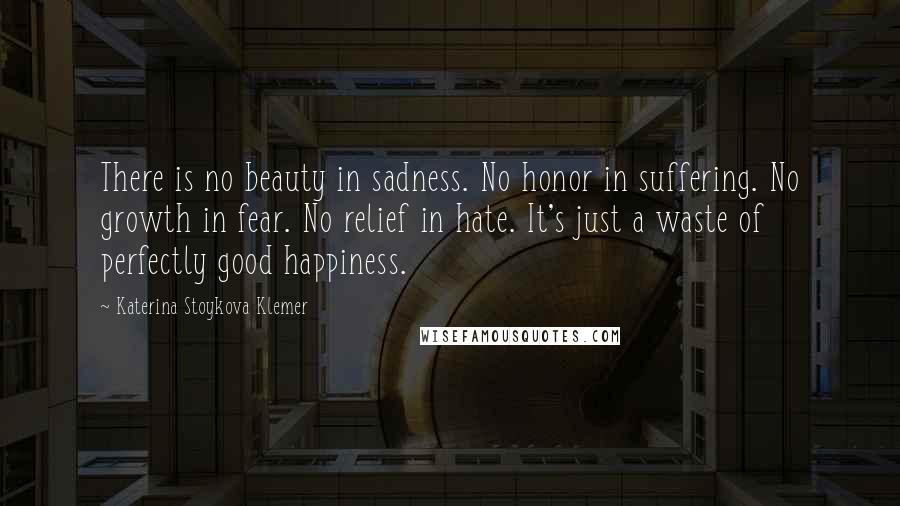 Katerina Stoykova Klemer Quotes: There is no beauty in sadness. No honor in suffering. No growth in fear. No relief in hate. It's just a waste of perfectly good happiness.