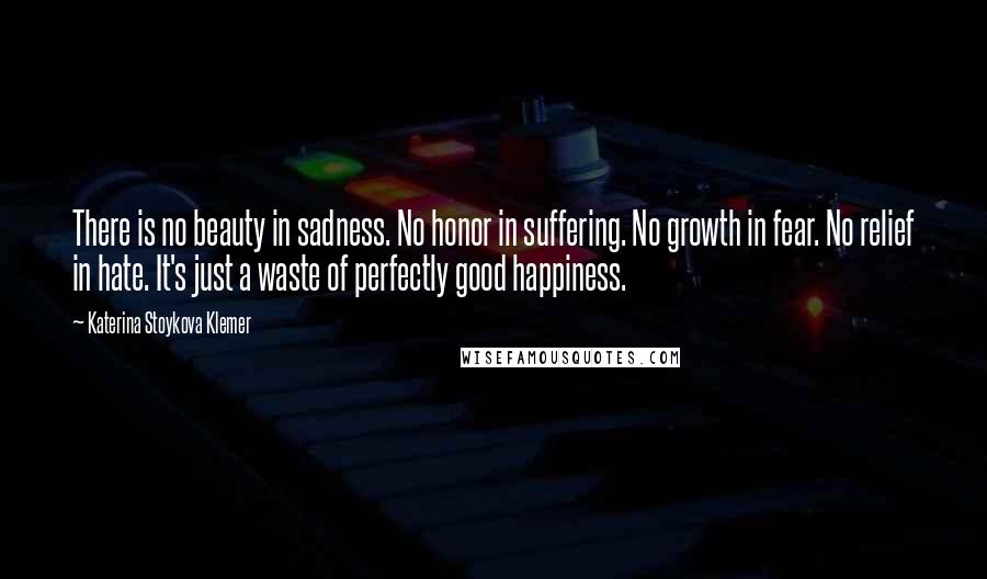 Katerina Stoykova Klemer Quotes: There is no beauty in sadness. No honor in suffering. No growth in fear. No relief in hate. It's just a waste of perfectly good happiness.