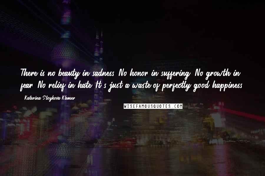 Katerina Stoykova Klemer Quotes: There is no beauty in sadness. No honor in suffering. No growth in fear. No relief in hate. It's just a waste of perfectly good happiness.