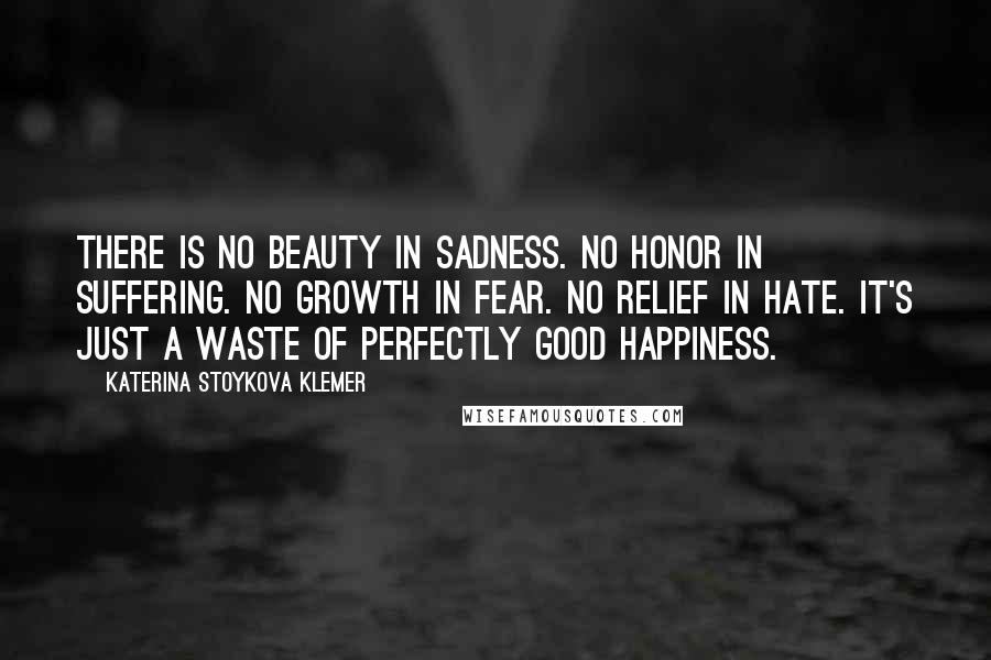 Katerina Stoykova Klemer Quotes: There is no beauty in sadness. No honor in suffering. No growth in fear. No relief in hate. It's just a waste of perfectly good happiness.