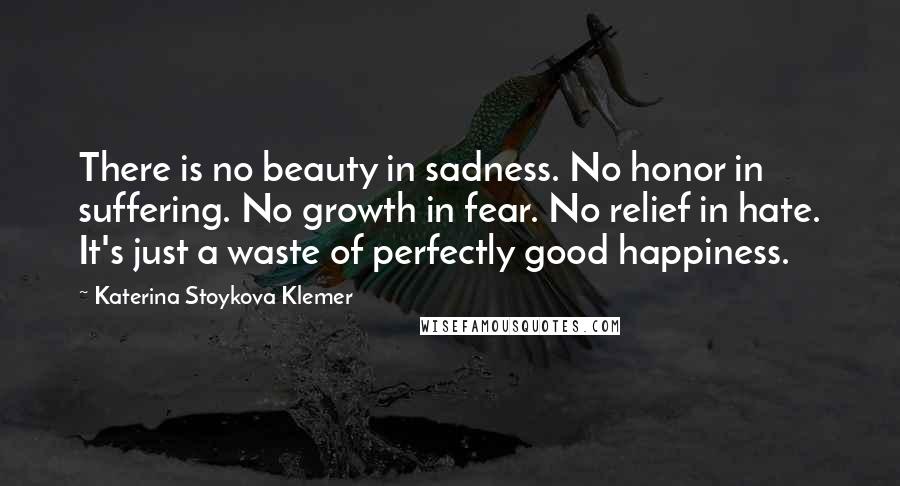 Katerina Stoykova Klemer Quotes: There is no beauty in sadness. No honor in suffering. No growth in fear. No relief in hate. It's just a waste of perfectly good happiness.