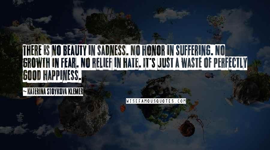 Katerina Stoykova Klemer Quotes: There is no beauty in sadness. No honor in suffering. No growth in fear. No relief in hate. It's just a waste of perfectly good happiness.