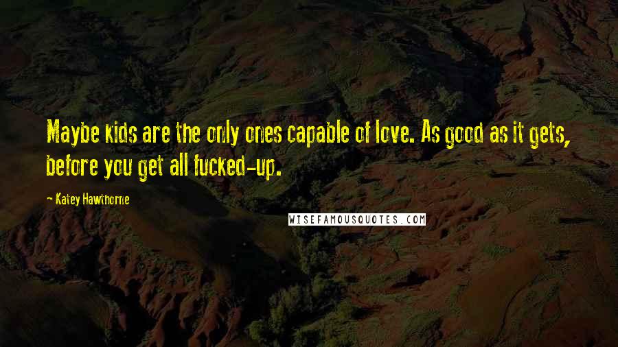 Katey Hawthorne Quotes: Maybe kids are the only ones capable of love. As good as it gets, before you get all fucked-up.