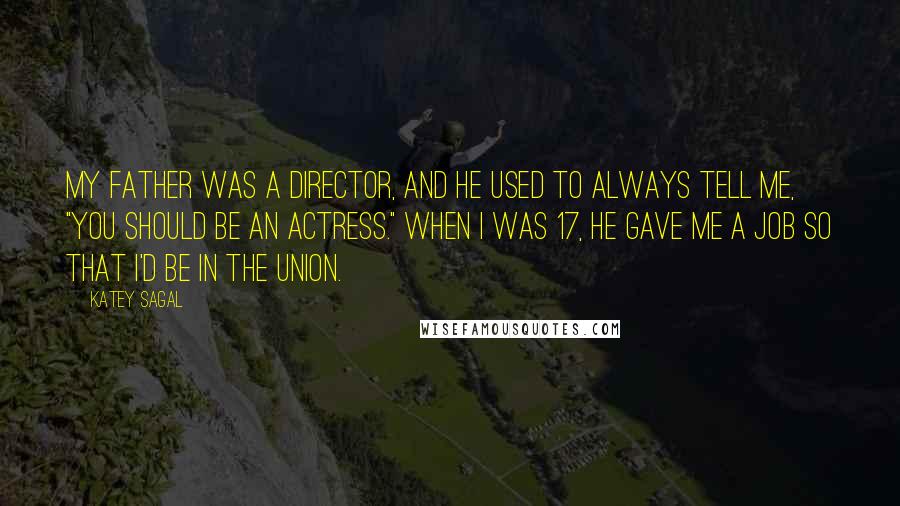 Katey Sagal Quotes: My father was a director, and he used to always tell me, "You should be an actress." When I was 17, he gave me a job so that I'd be in the union.